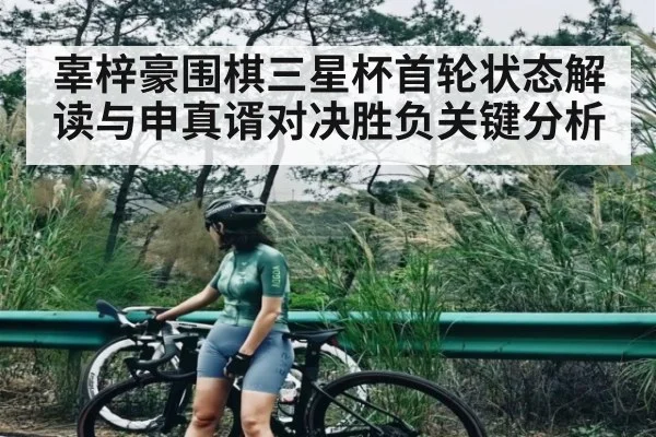 辜梓豪围棋三星杯首轮状态解读与申真谞对决胜负关键分析