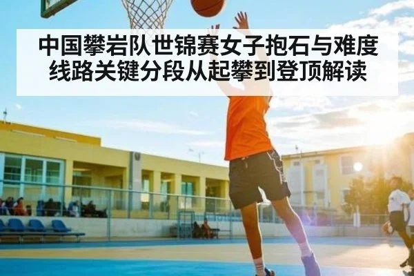 中国攀岩队世锦赛女子抱石与难度线路关键分段从起攀到登顶解读