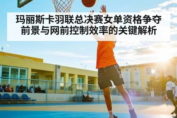 玛丽斯卡羽联总决赛女单资格争夺前景与网前控制效率的关键解析